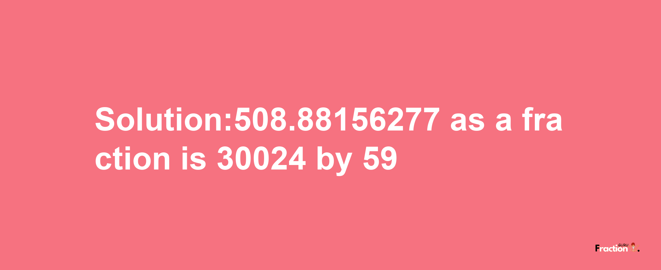 Solution:508.88156277 as a fraction is 30024/59