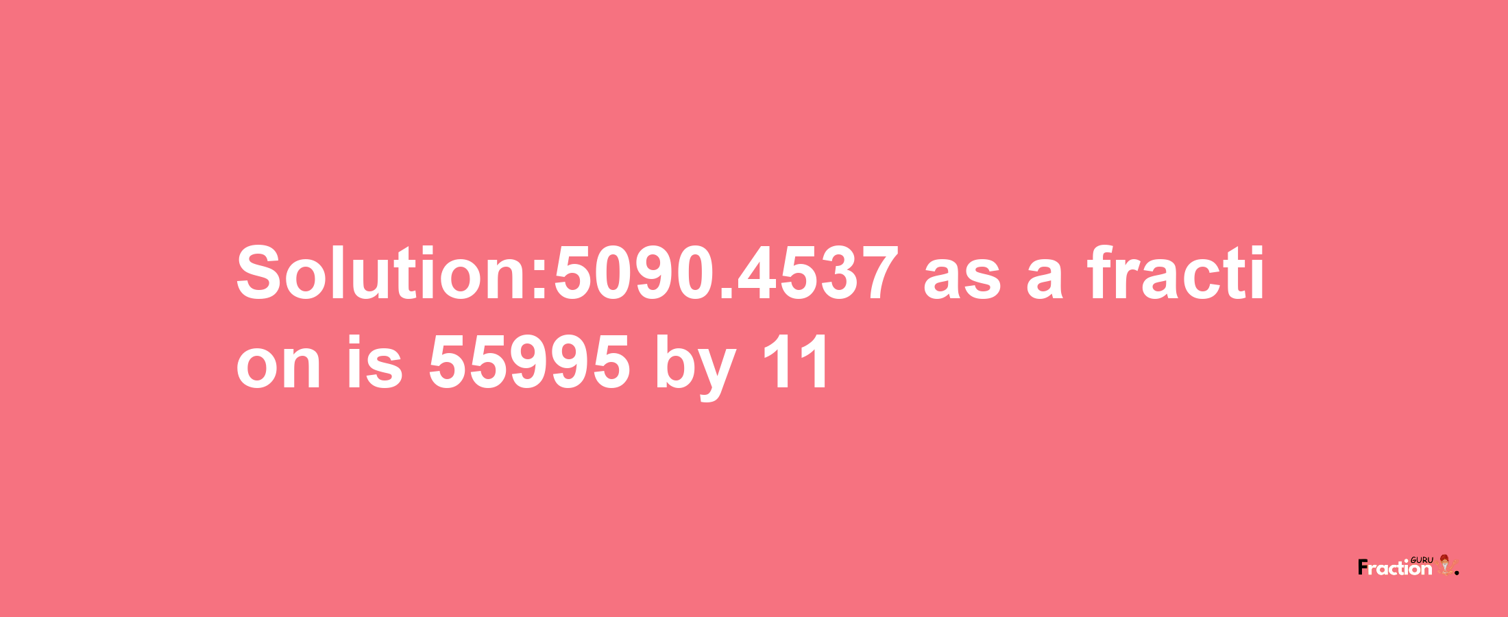 Solution:5090.4537 as a fraction is 55995/11