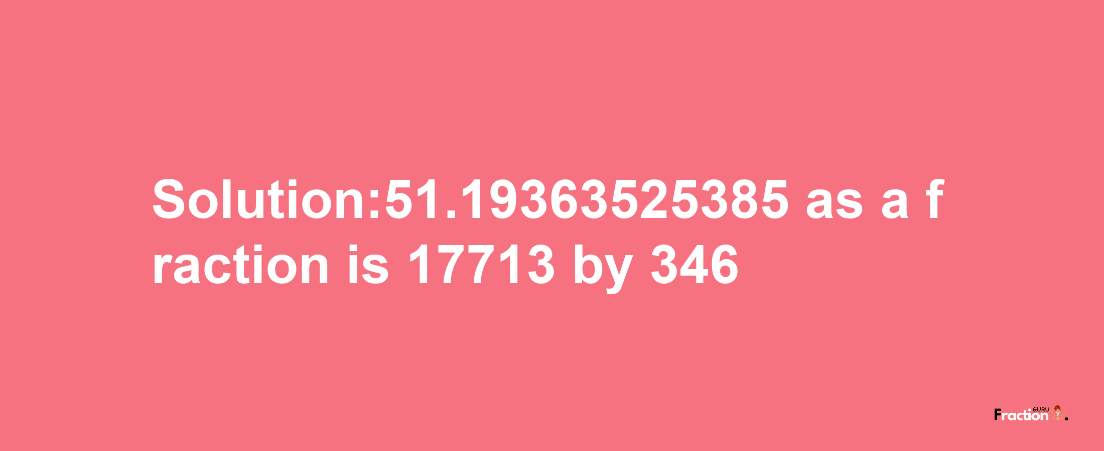 Solution:51.19363525385 as a fraction is 17713/346