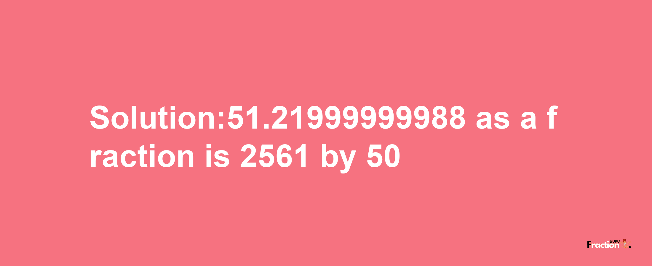 Solution:51.21999999988 as a fraction is 2561/50