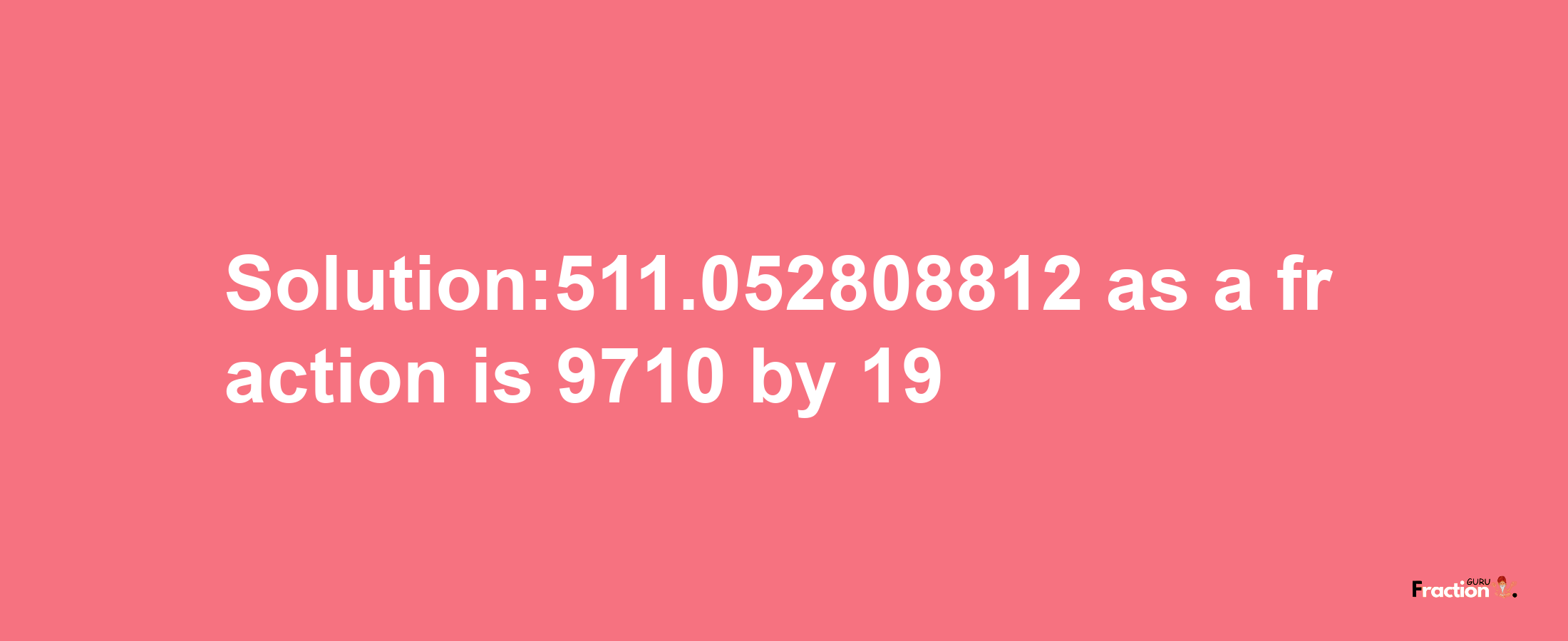 Solution:511.052808812 as a fraction is 9710/19