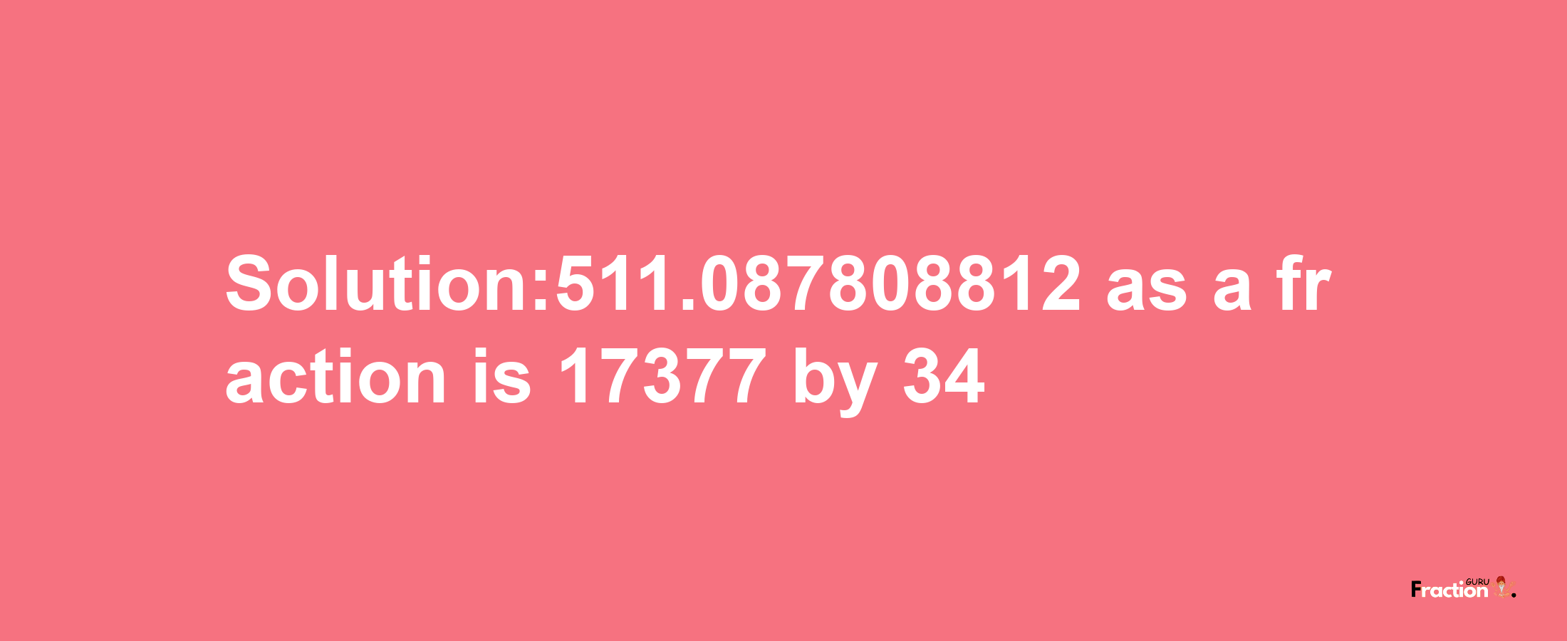 Solution:511.087808812 as a fraction is 17377/34