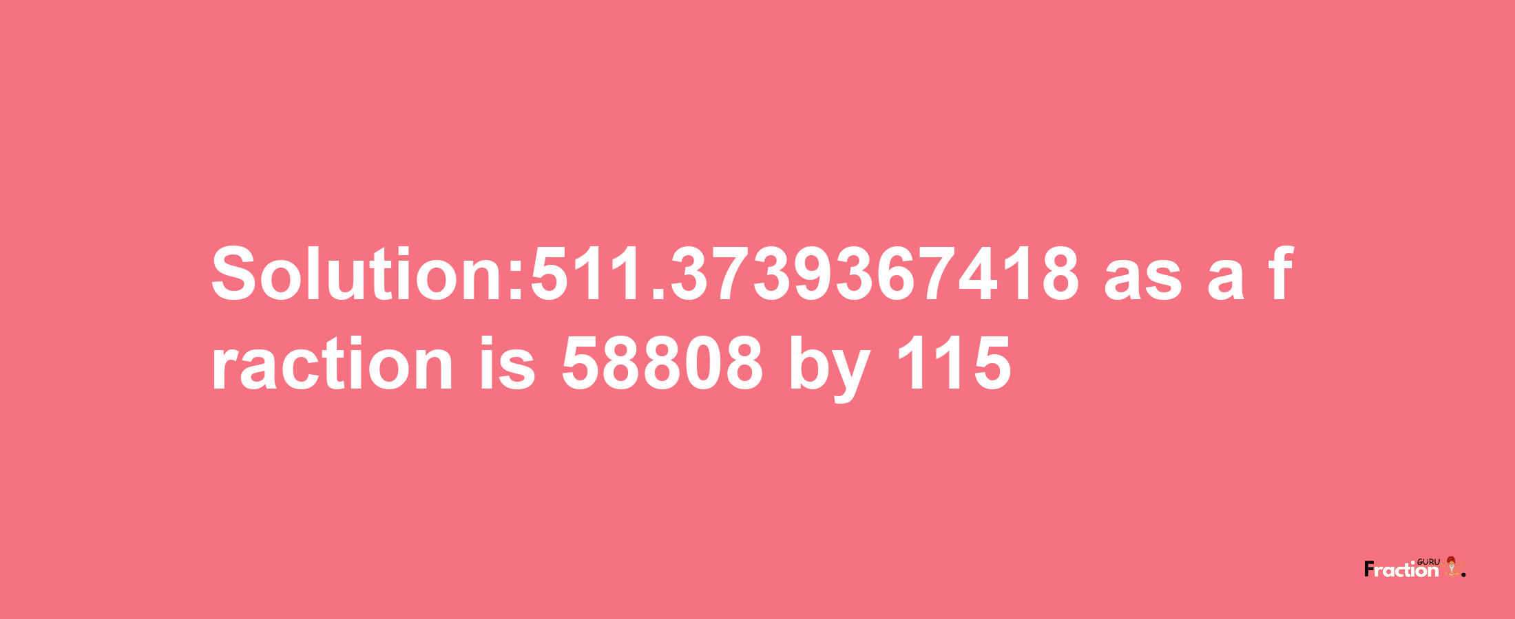 Solution:511.3739367418 as a fraction is 58808/115