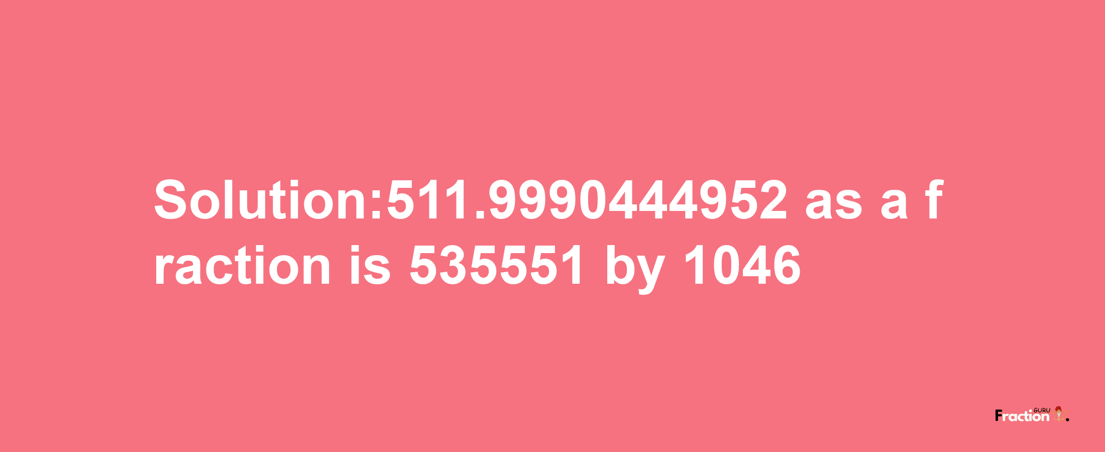 Solution:511.9990444952 as a fraction is 535551/1046