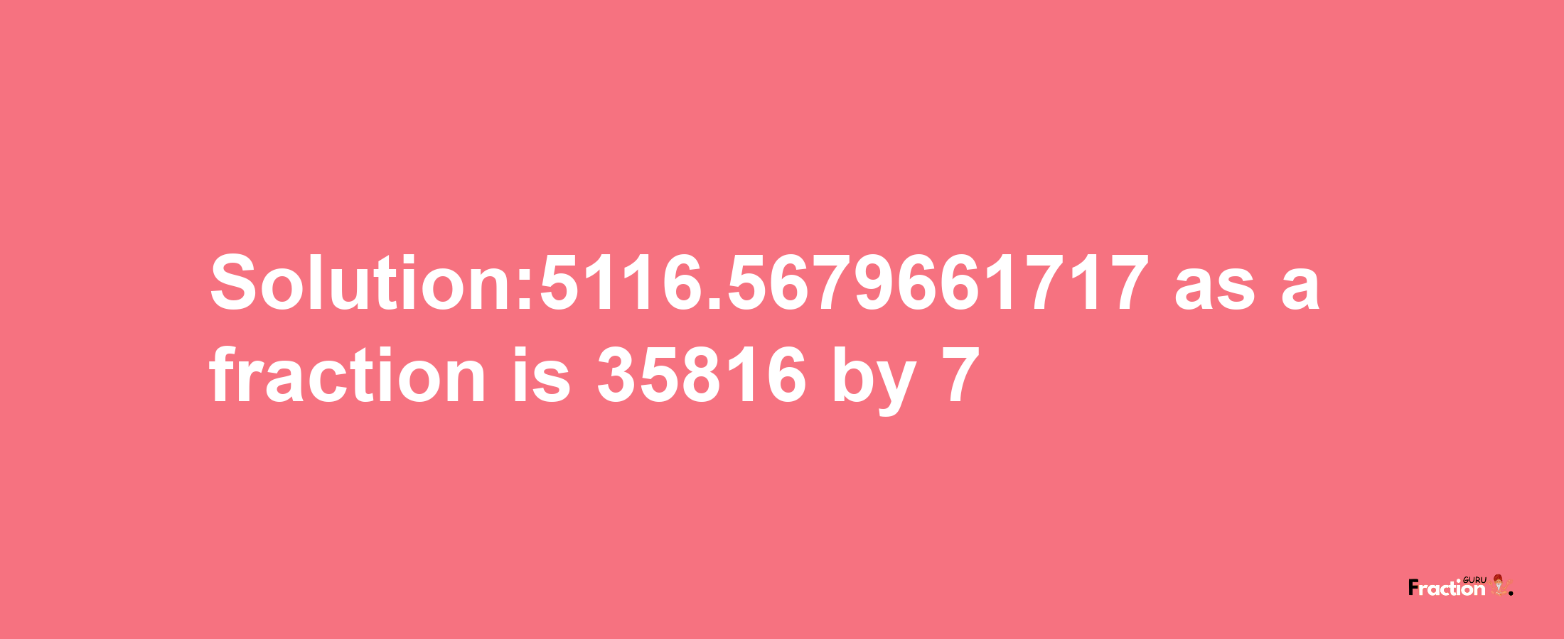 Solution:5116.5679661717 as a fraction is 35816/7