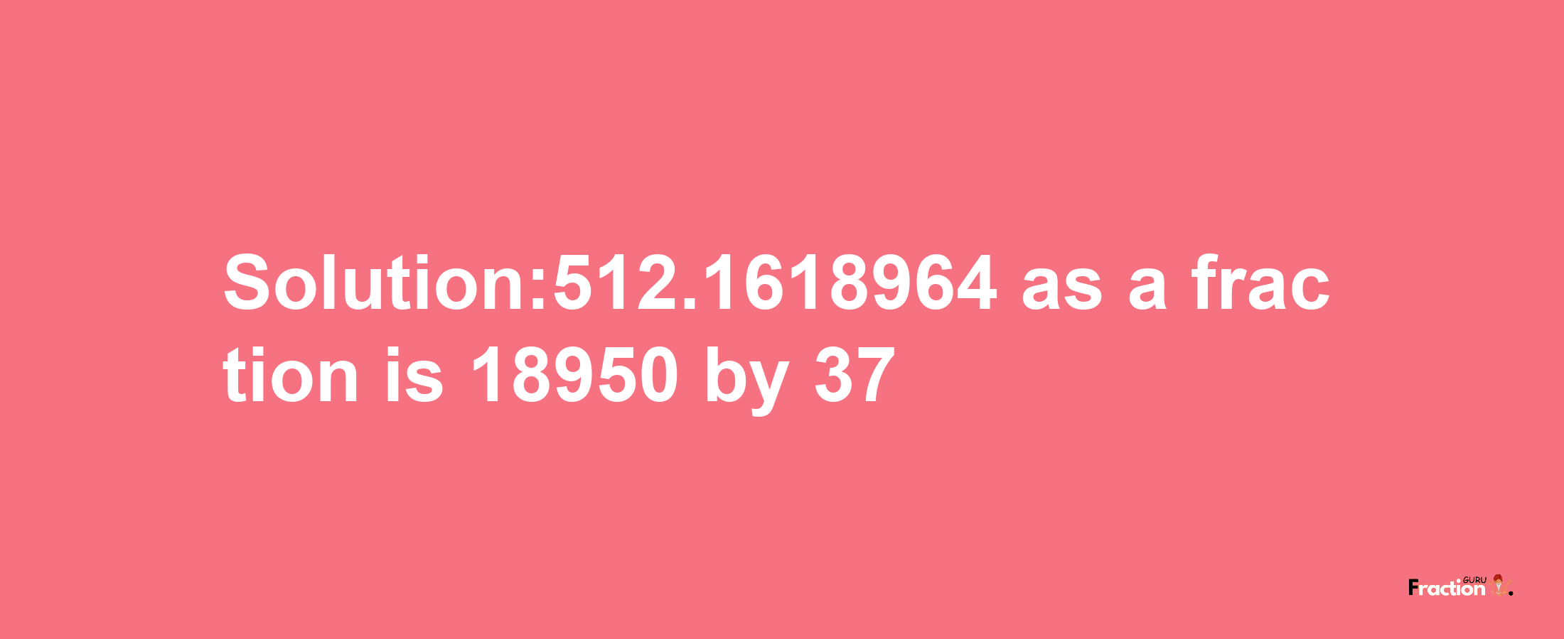 Solution:512.1618964 as a fraction is 18950/37