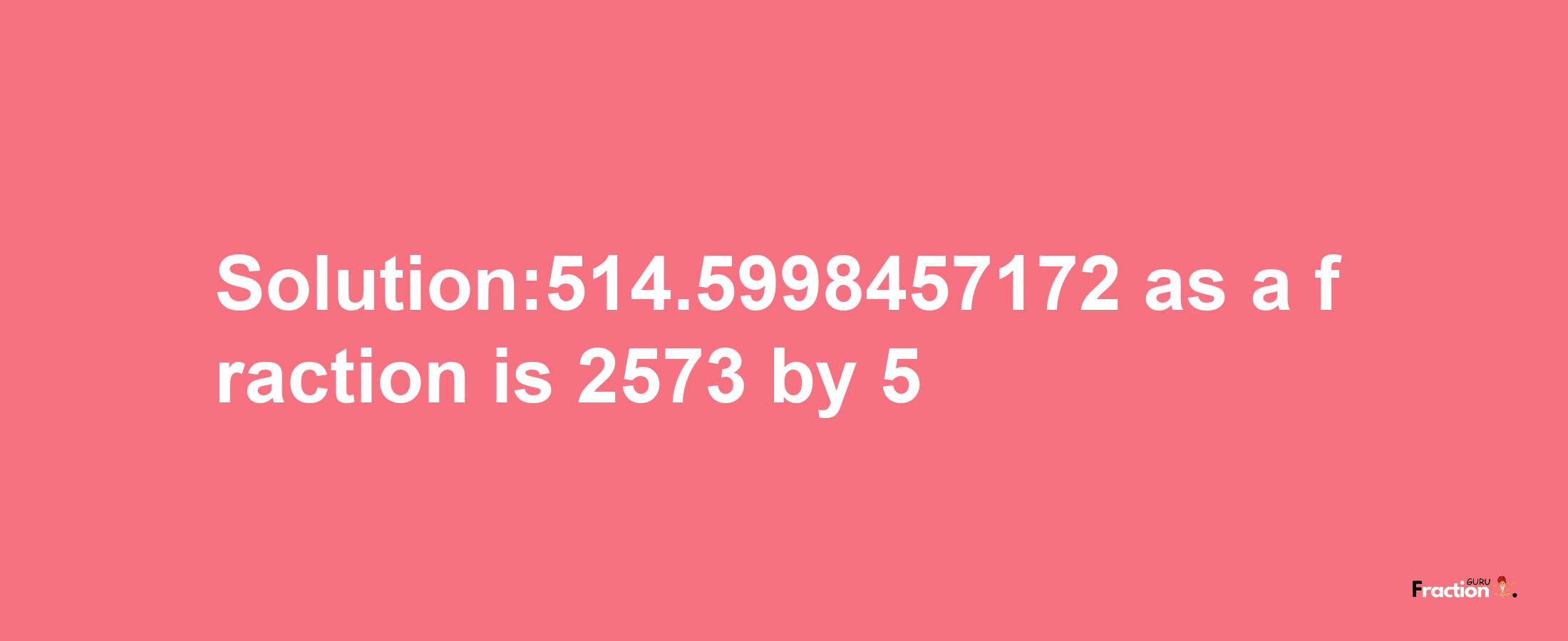 Solution:514.5998457172 as a fraction is 2573/5