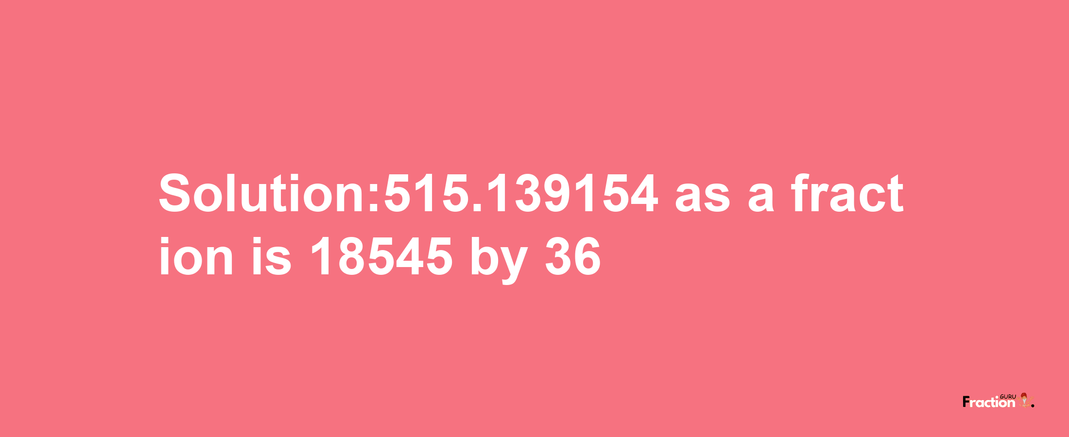 Solution:515.139154 as a fraction is 18545/36