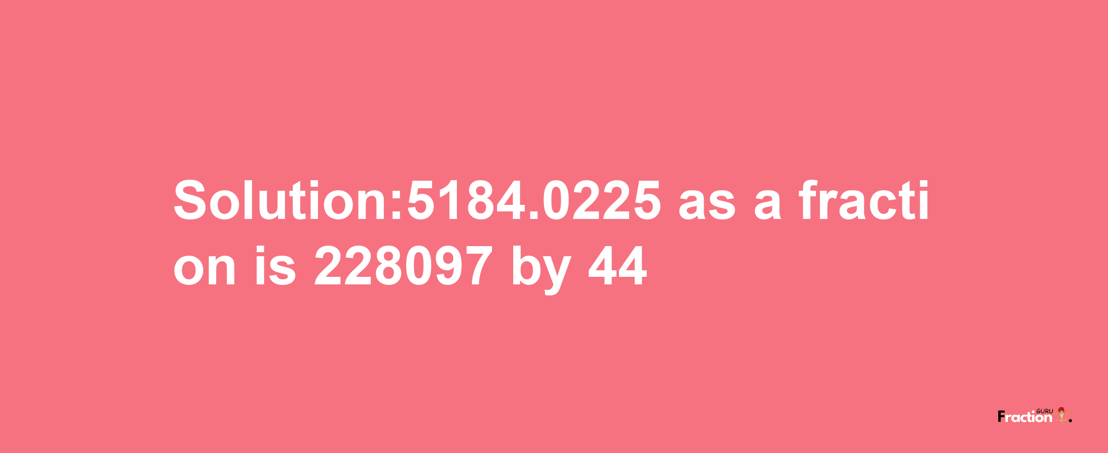 Solution:5184.0225 as a fraction is 228097/44