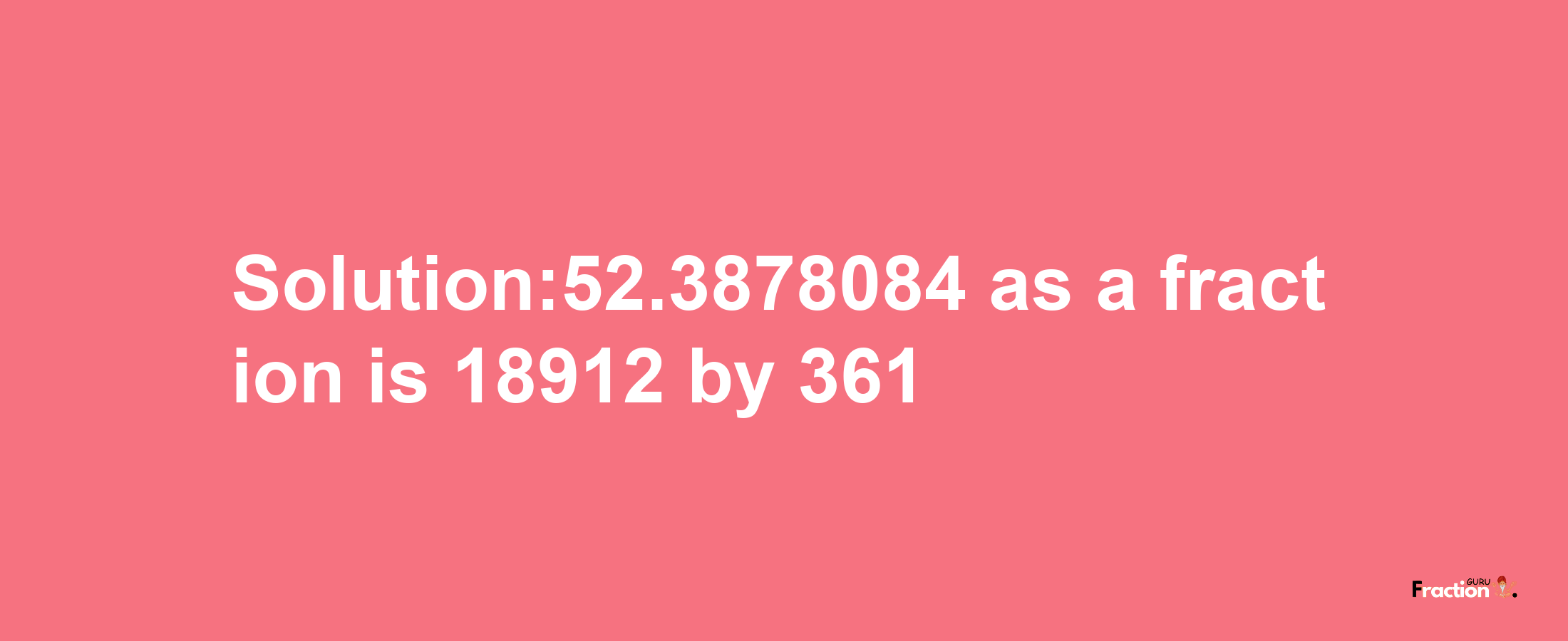 Solution:52.3878084 as a fraction is 18912/361