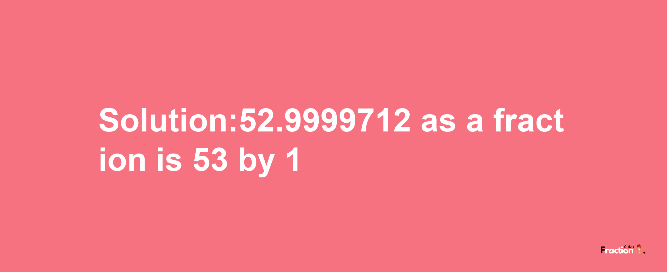 Solution:52.9999712 as a fraction is 53/1