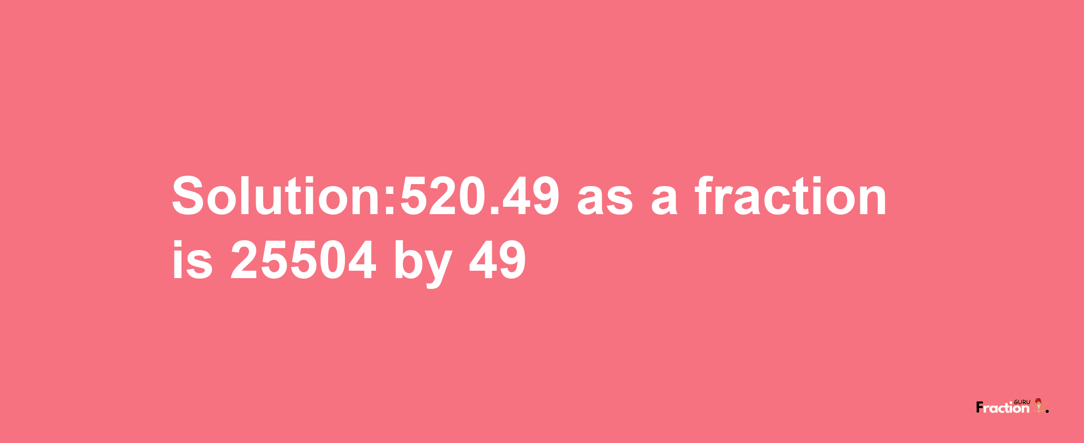 Solution:520.49 as a fraction is 25504/49