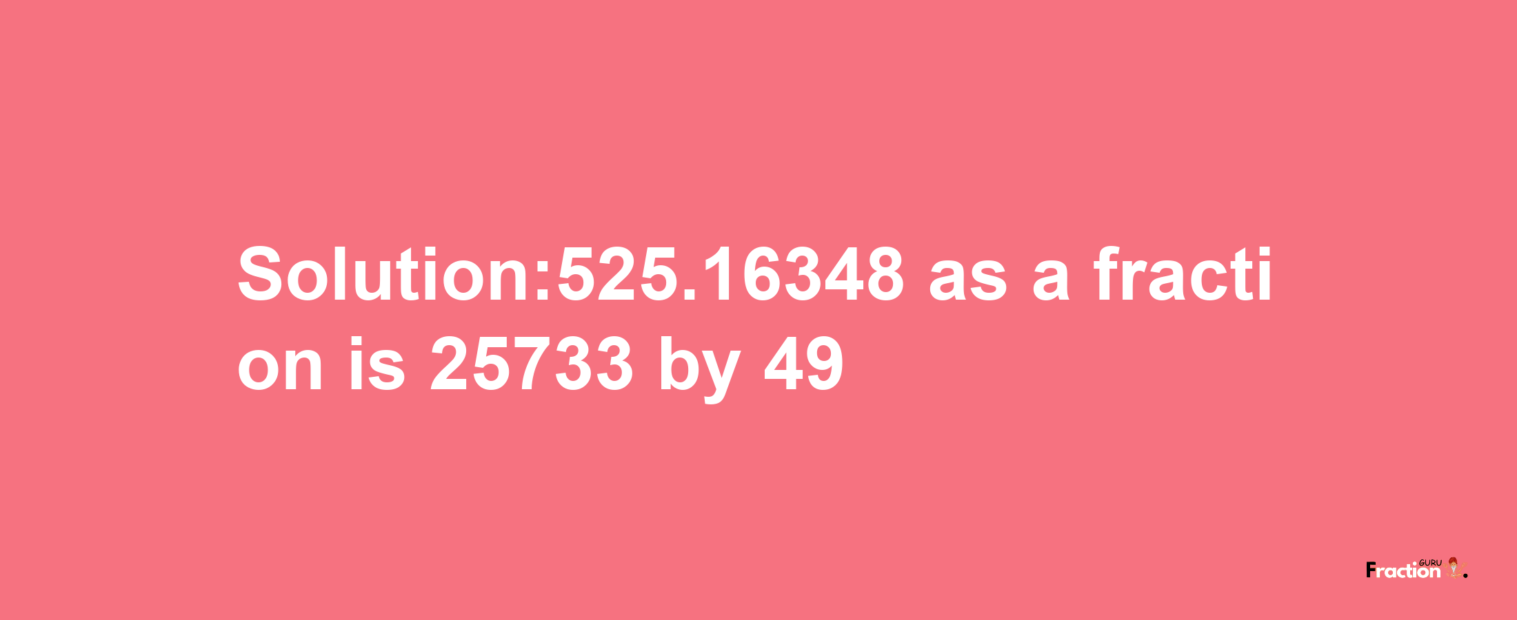 Solution:525.16348 as a fraction is 25733/49