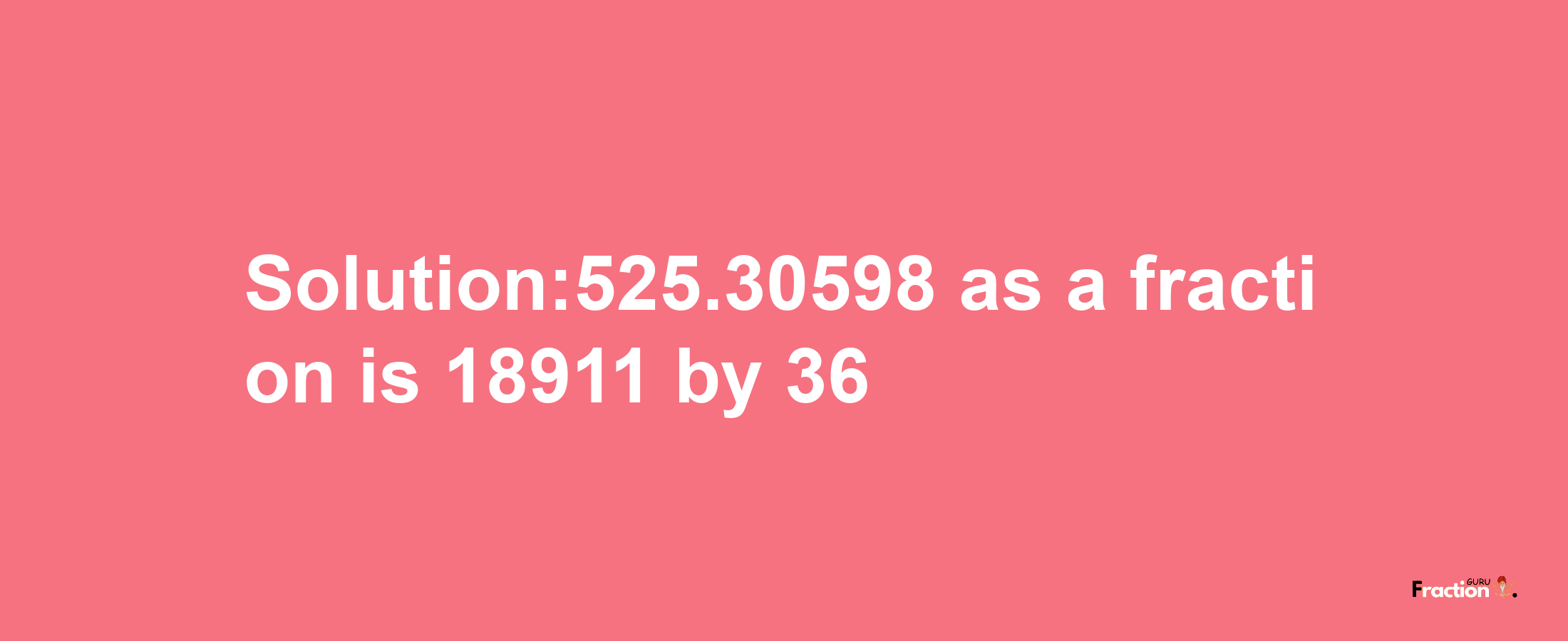 Solution:525.30598 as a fraction is 18911/36