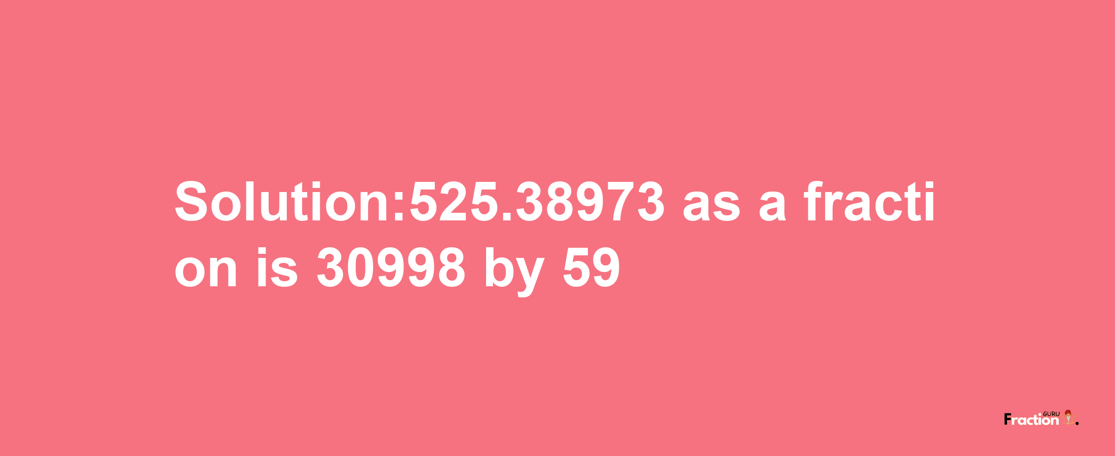 Solution:525.38973 as a fraction is 30998/59