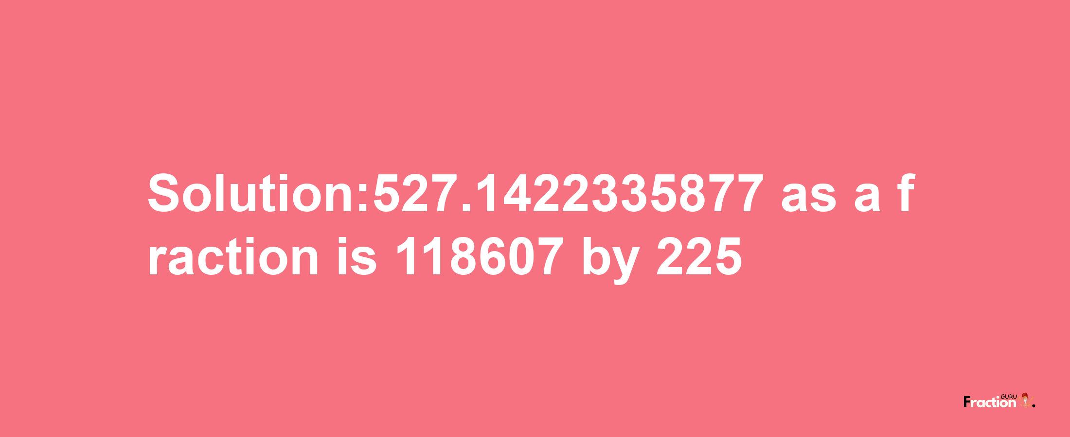 Solution:527.1422335877 as a fraction is 118607/225