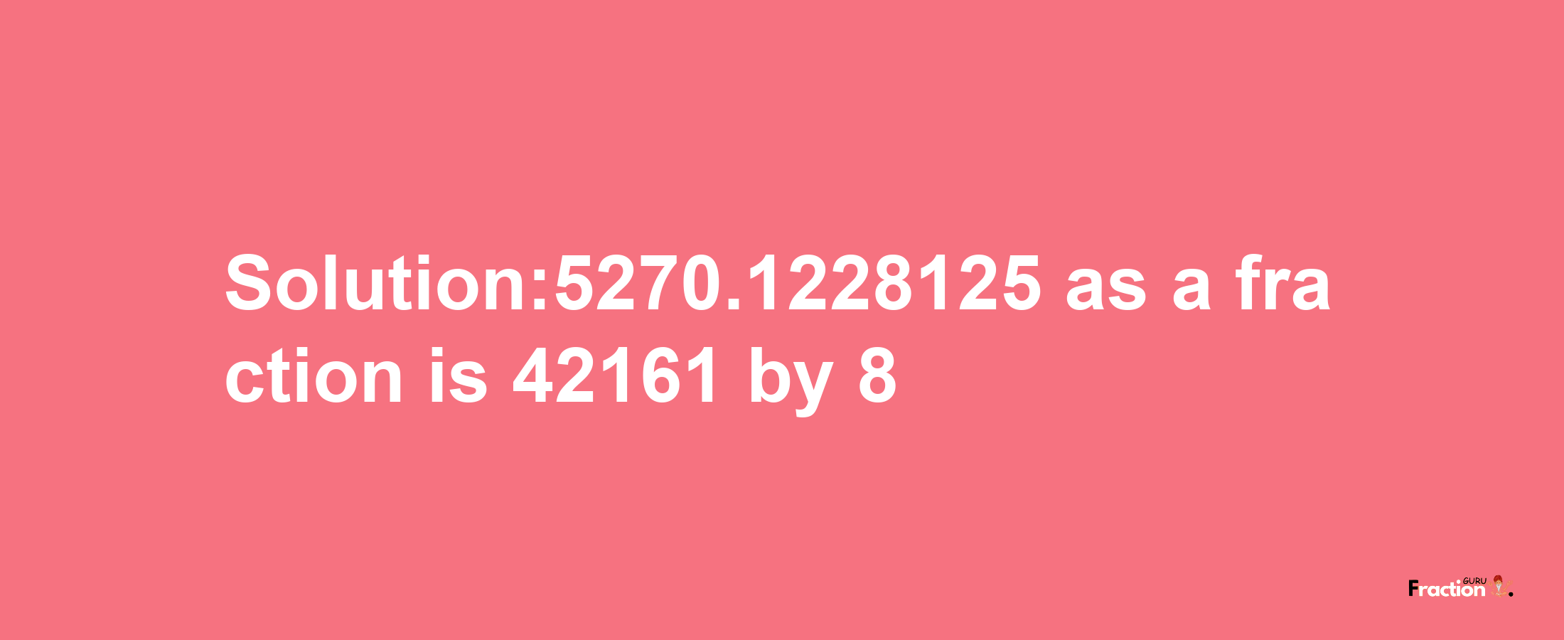 Solution:5270.1228125 as a fraction is 42161/8