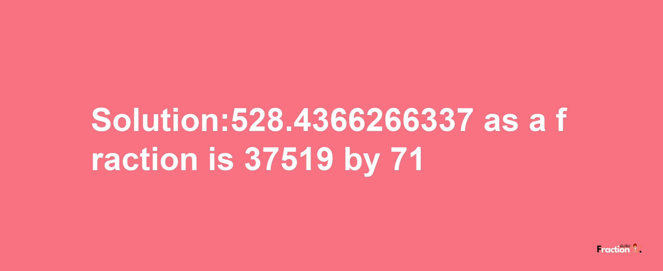 Solution:528.4366266337 as a fraction is 37519/71