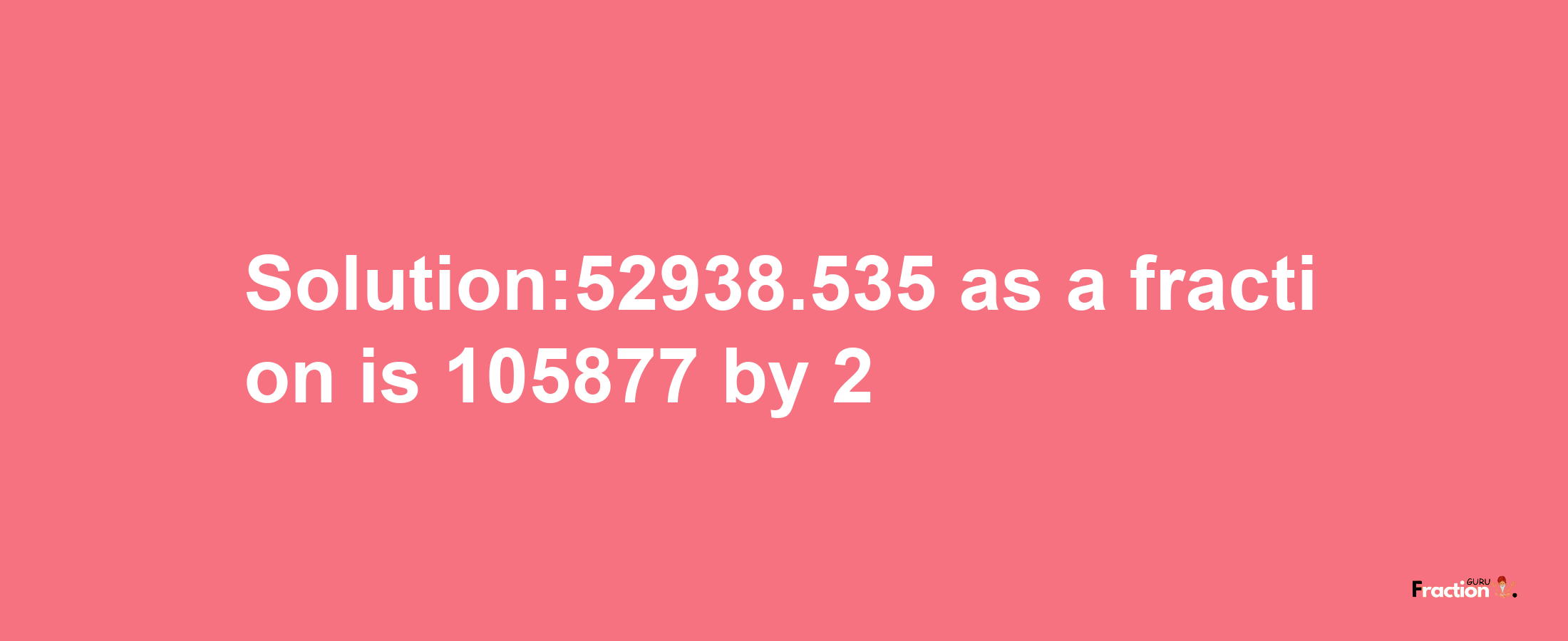 Solution:52938.535 as a fraction is 105877/2