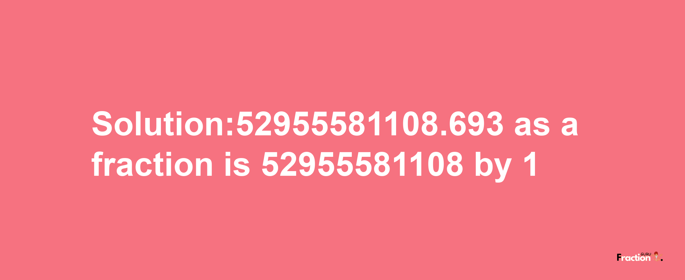 Solution:52955581108.693 as a fraction is 52955581108/1