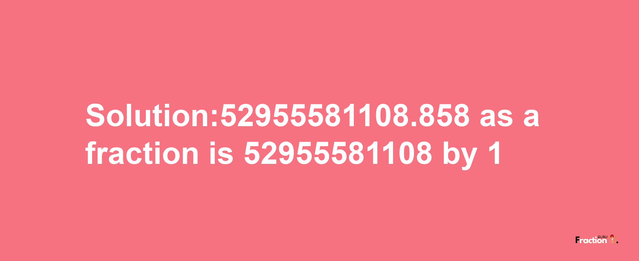 Solution:52955581108.858 as a fraction is 52955581108/1