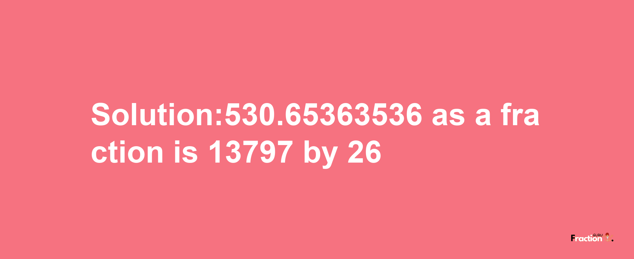 Solution:530.65363536 as a fraction is 13797/26