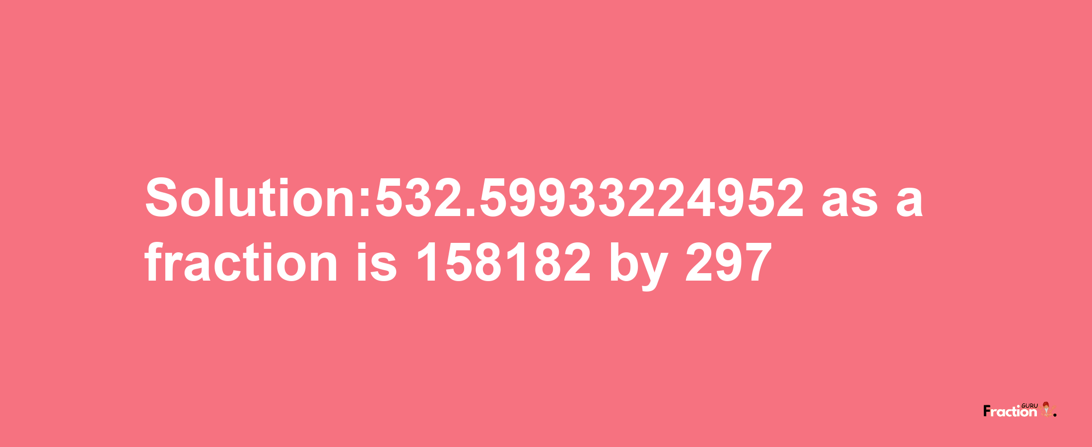 Solution:532.59933224952 as a fraction is 158182/297