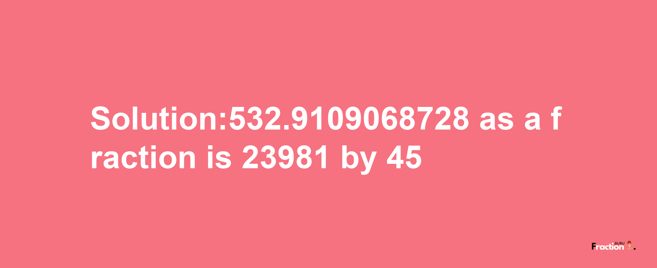 Solution:532.9109068728 as a fraction is 23981/45