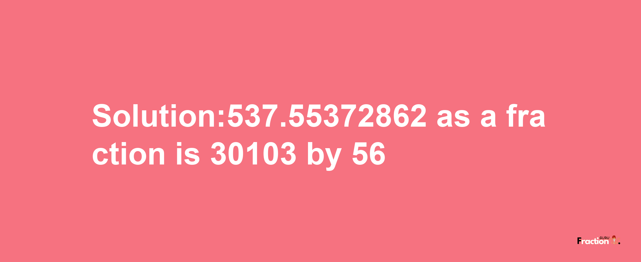 Solution:537.55372862 as a fraction is 30103/56