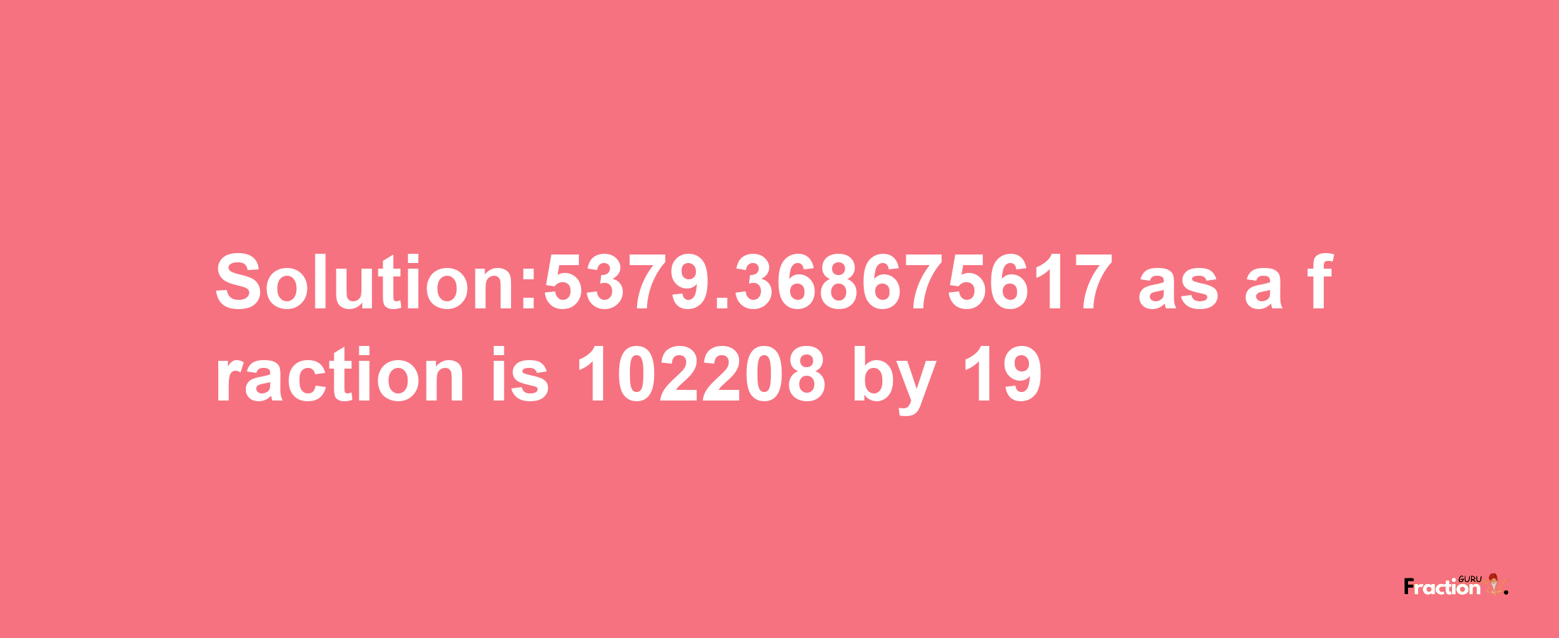 Solution:5379.368675617 as a fraction is 102208/19