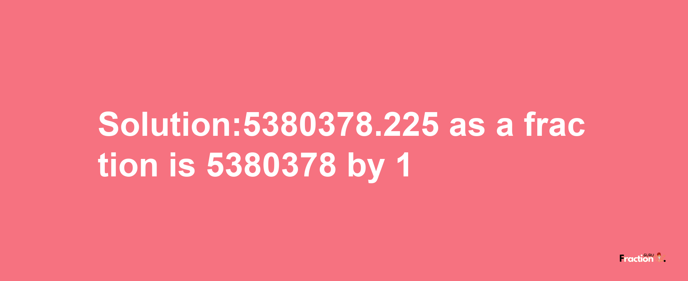 Solution:5380378.225 as a fraction is 5380378/1