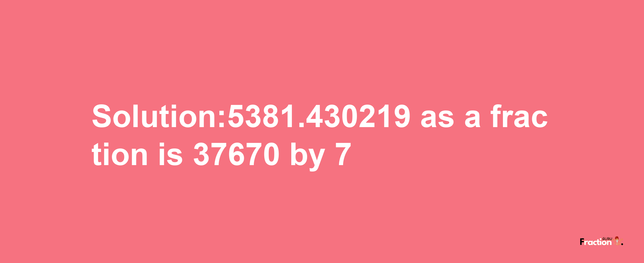 Solution:5381.430219 as a fraction is 37670/7