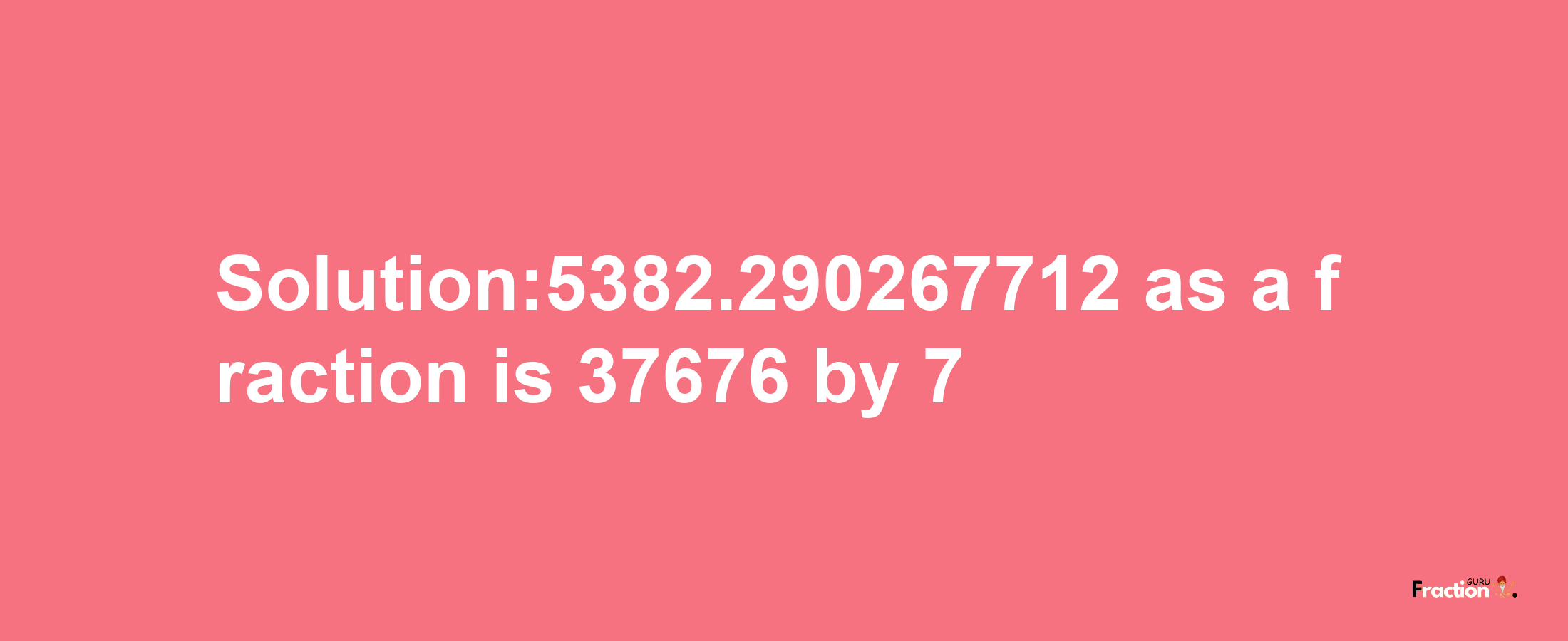 Solution:5382.290267712 as a fraction is 37676/7