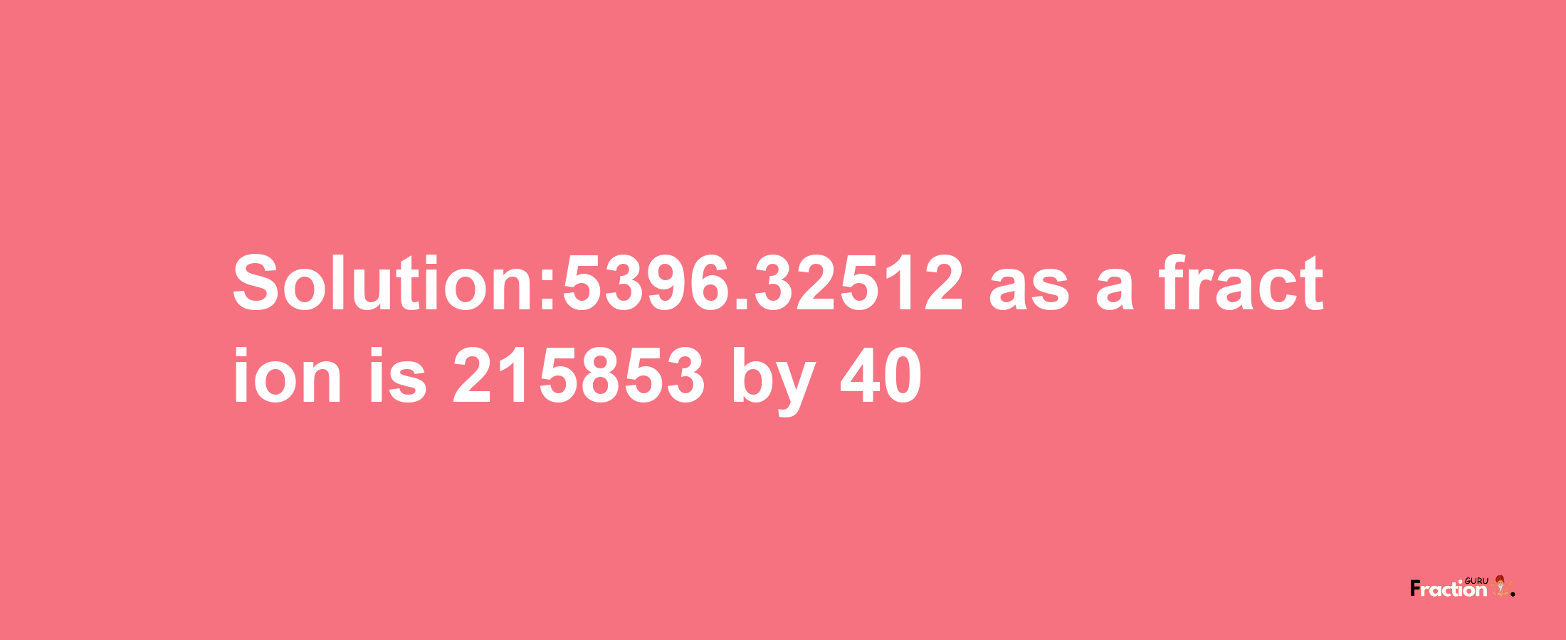 Solution:5396.32512 as a fraction is 215853/40