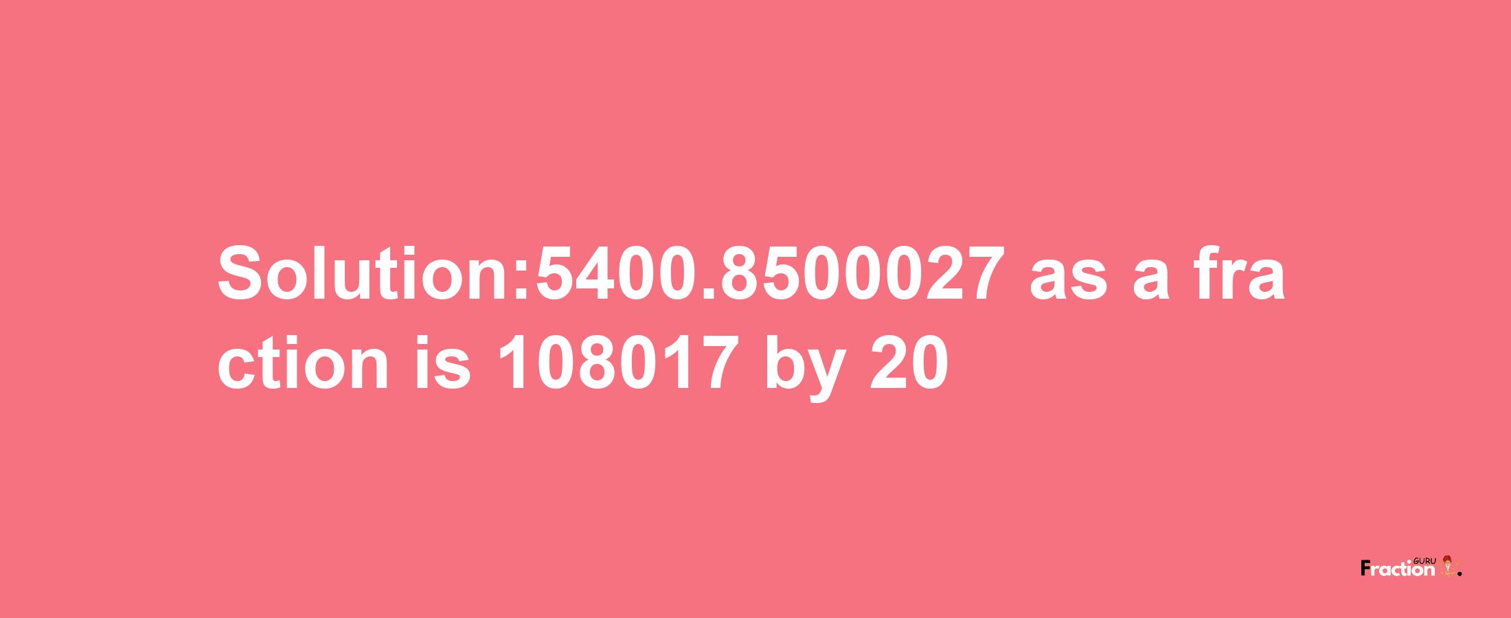 Solution:5400.8500027 as a fraction is 108017/20