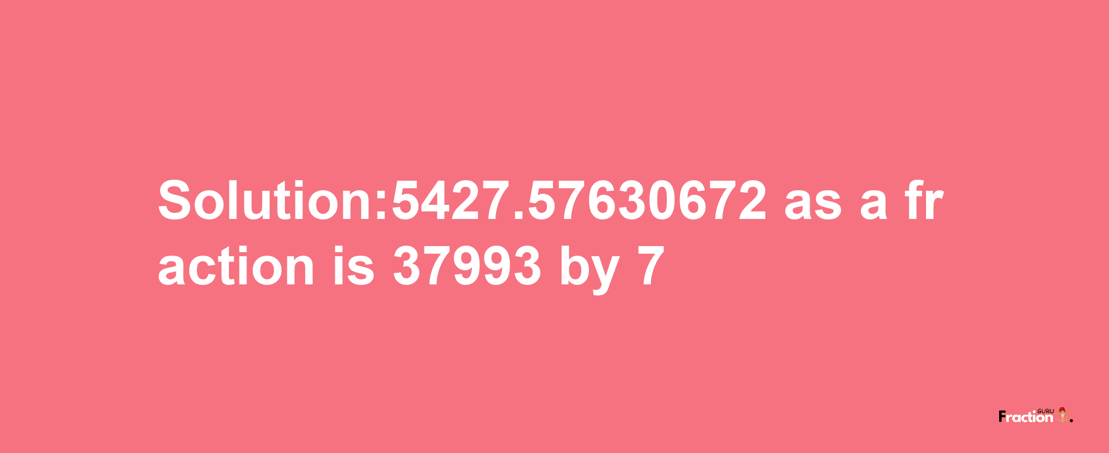 Solution:5427.57630672 as a fraction is 37993/7