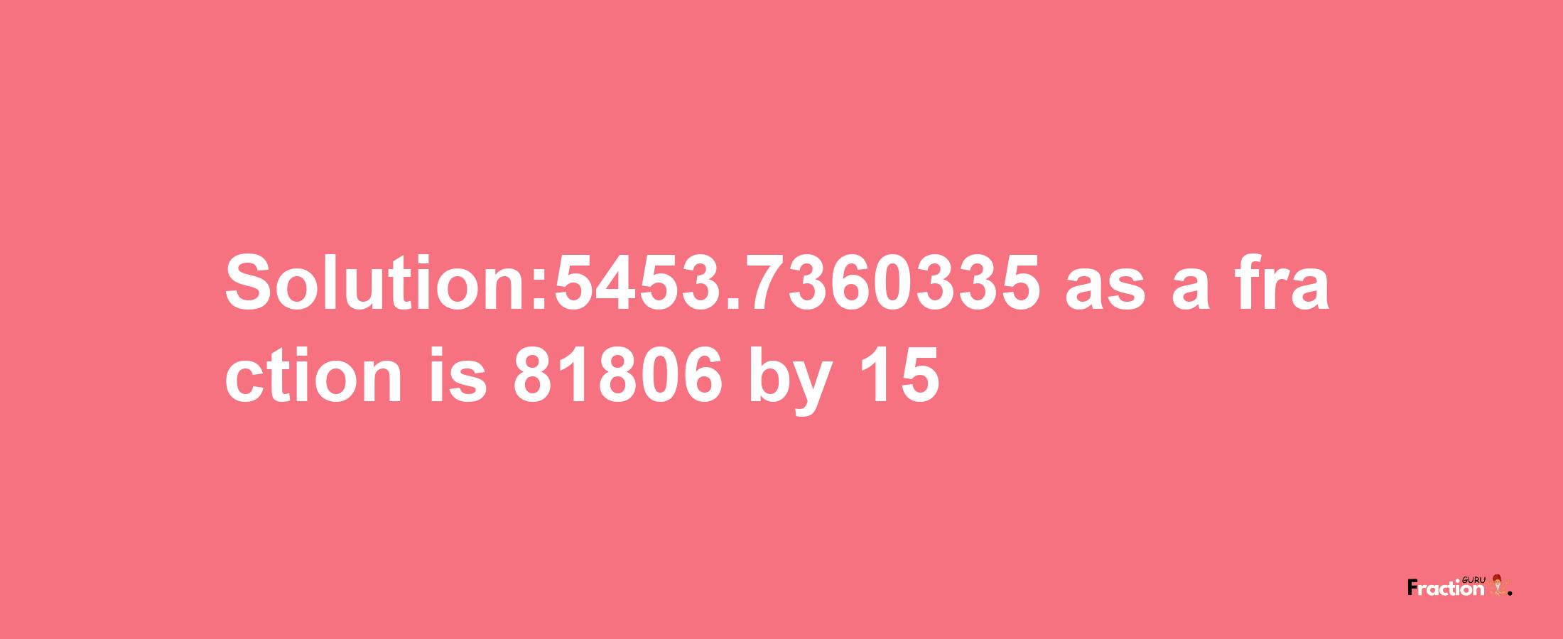 Solution:5453.7360335 as a fraction is 81806/15