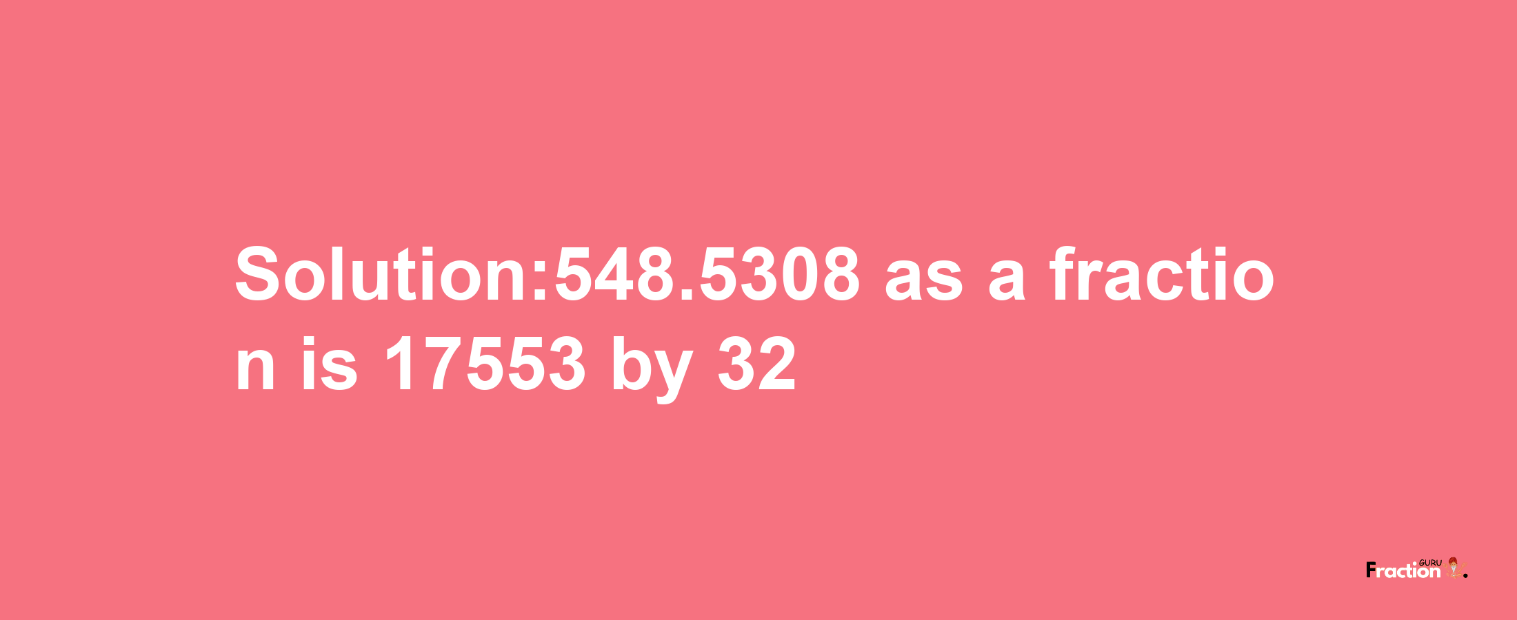 Solution:548.5308 as a fraction is 17553/32