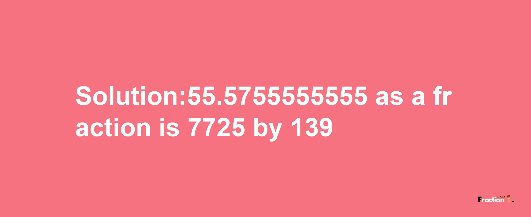 Solution:55.5755555555 as a fraction is 7725/139