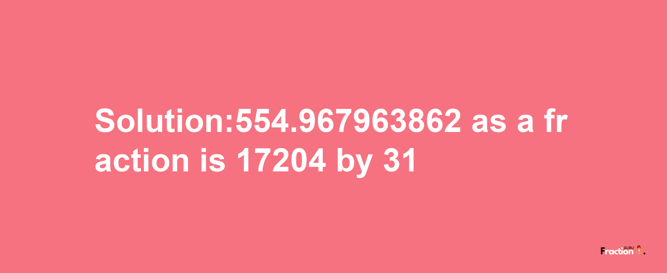 Solution:554.967963862 as a fraction is 17204/31