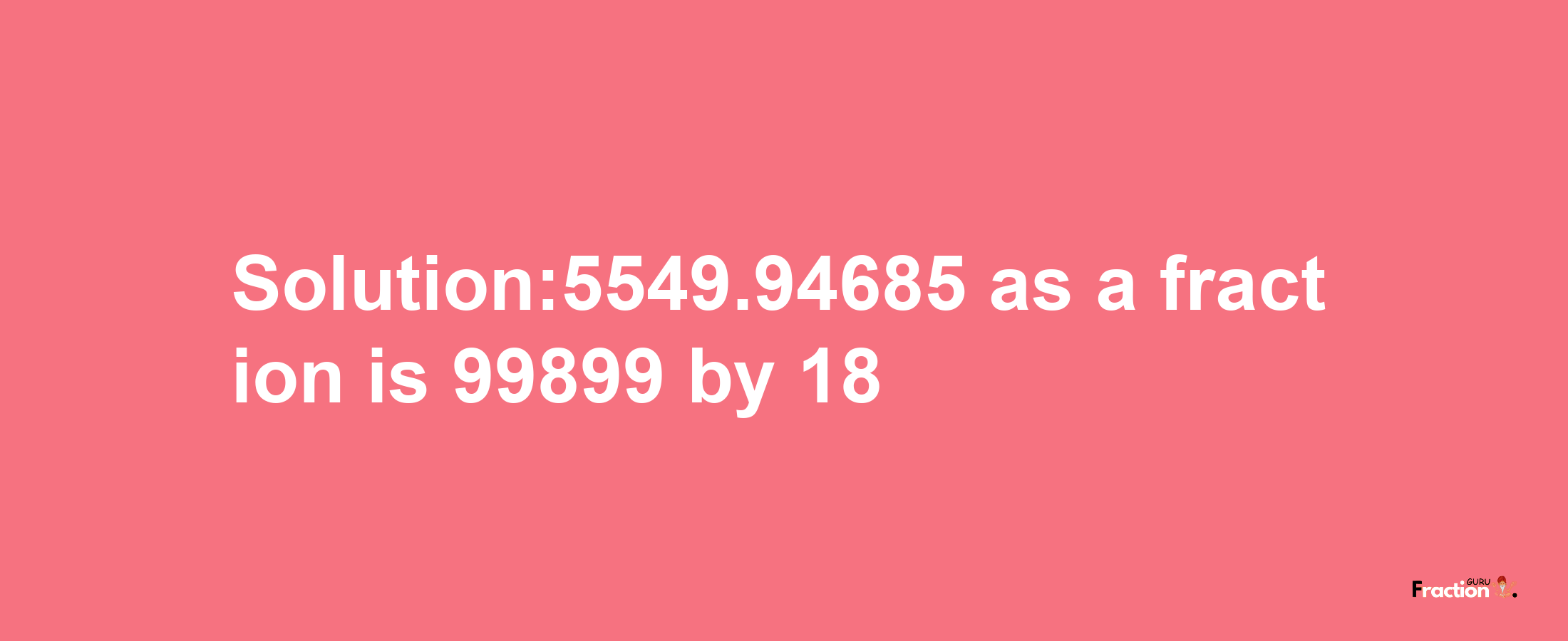 Solution:5549.94685 as a fraction is 99899/18