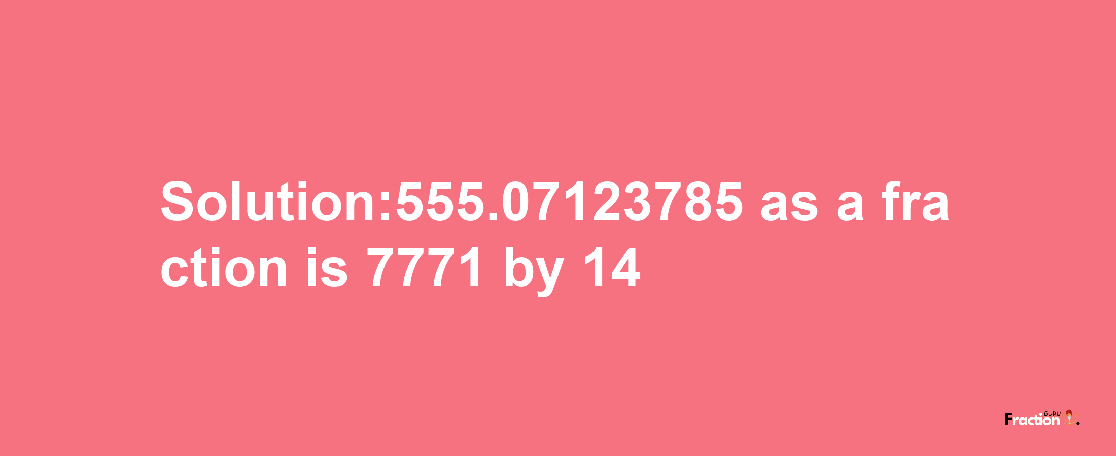 Solution:555.07123785 as a fraction is 7771/14