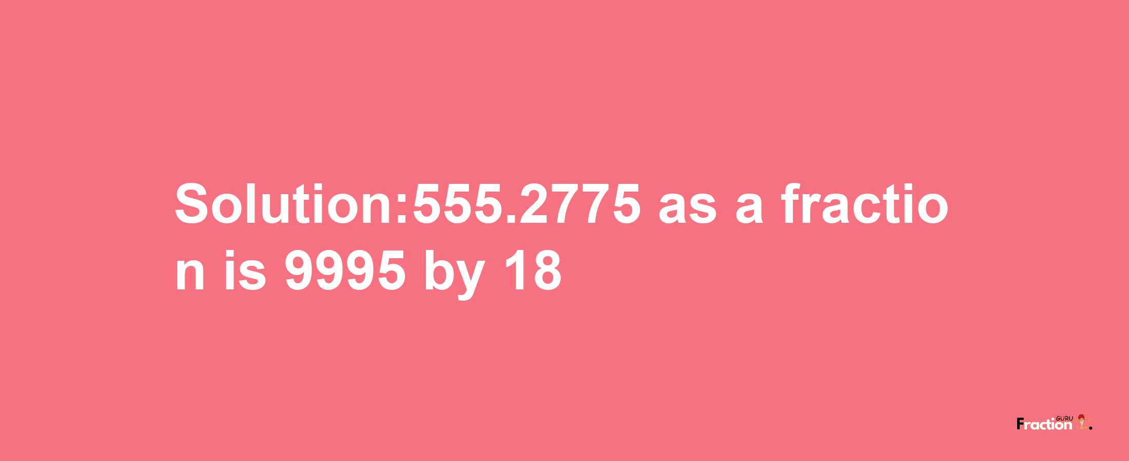 Solution:555.2775 as a fraction is 9995/18