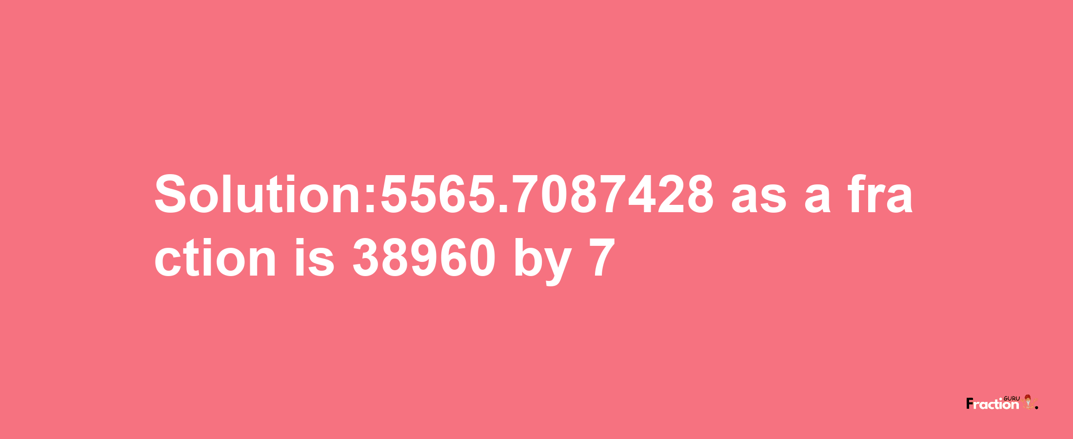 Solution:5565.7087428 as a fraction is 38960/7