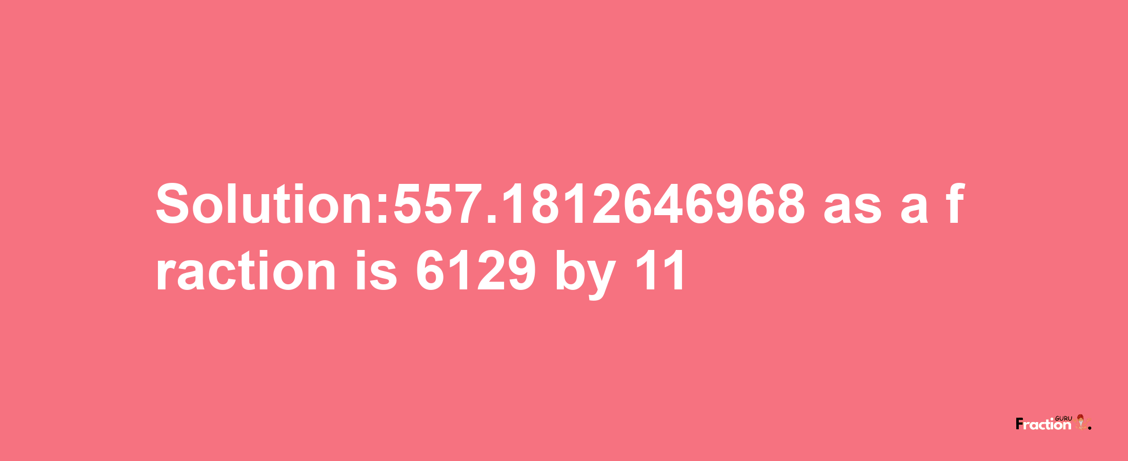 Solution:557.1812646968 as a fraction is 6129/11