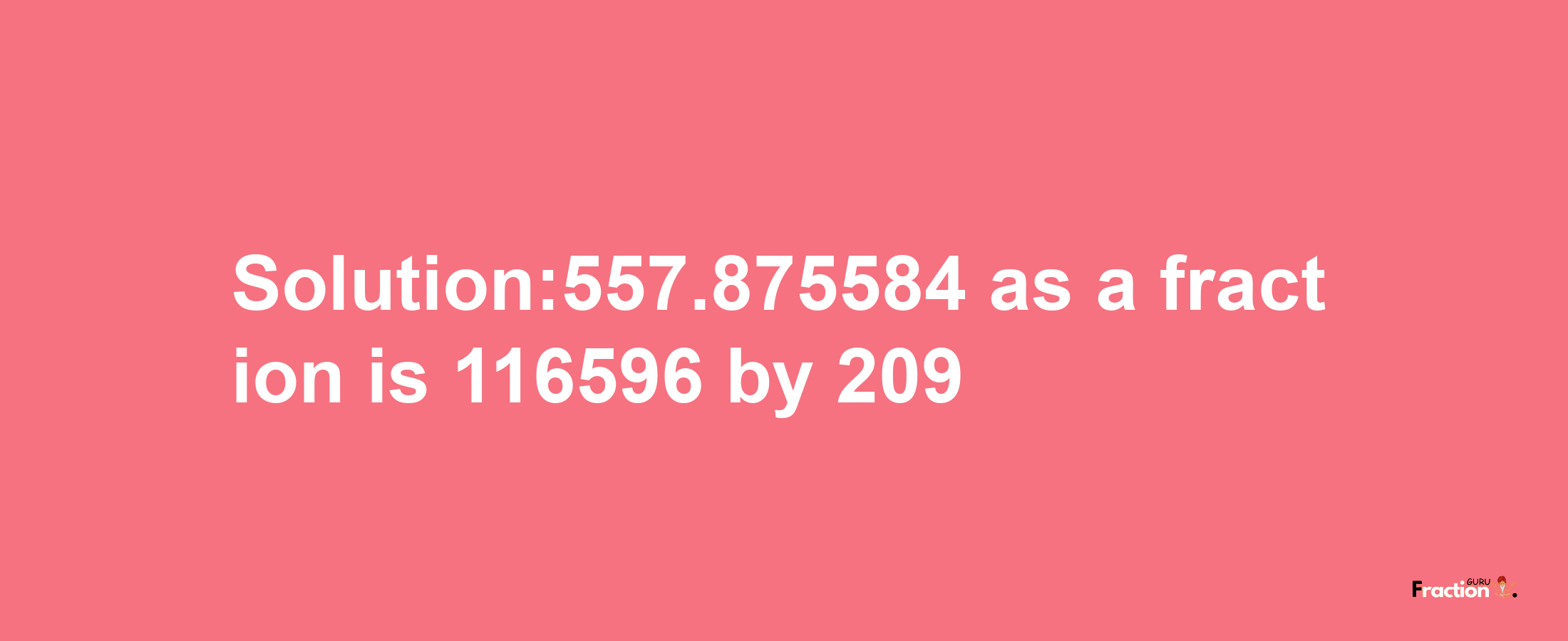 Solution:557.875584 as a fraction is 116596/209