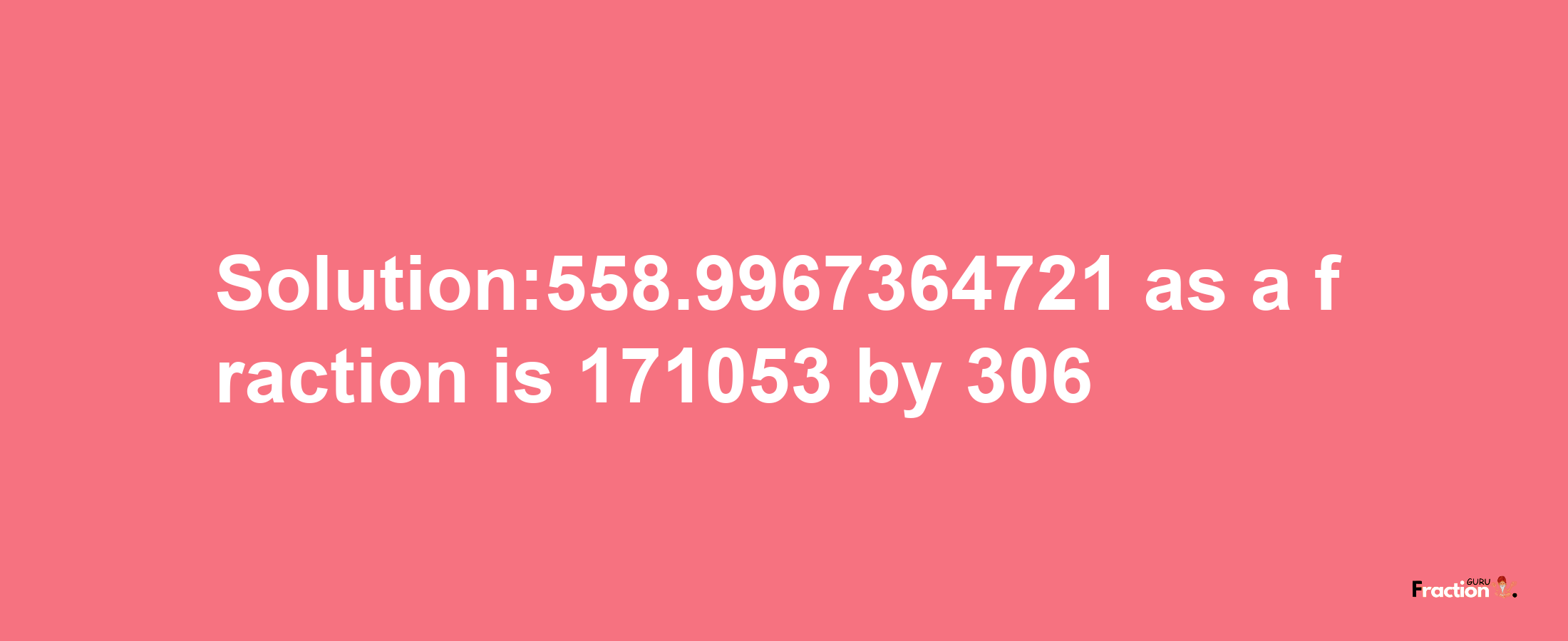 Solution:558.9967364721 as a fraction is 171053/306