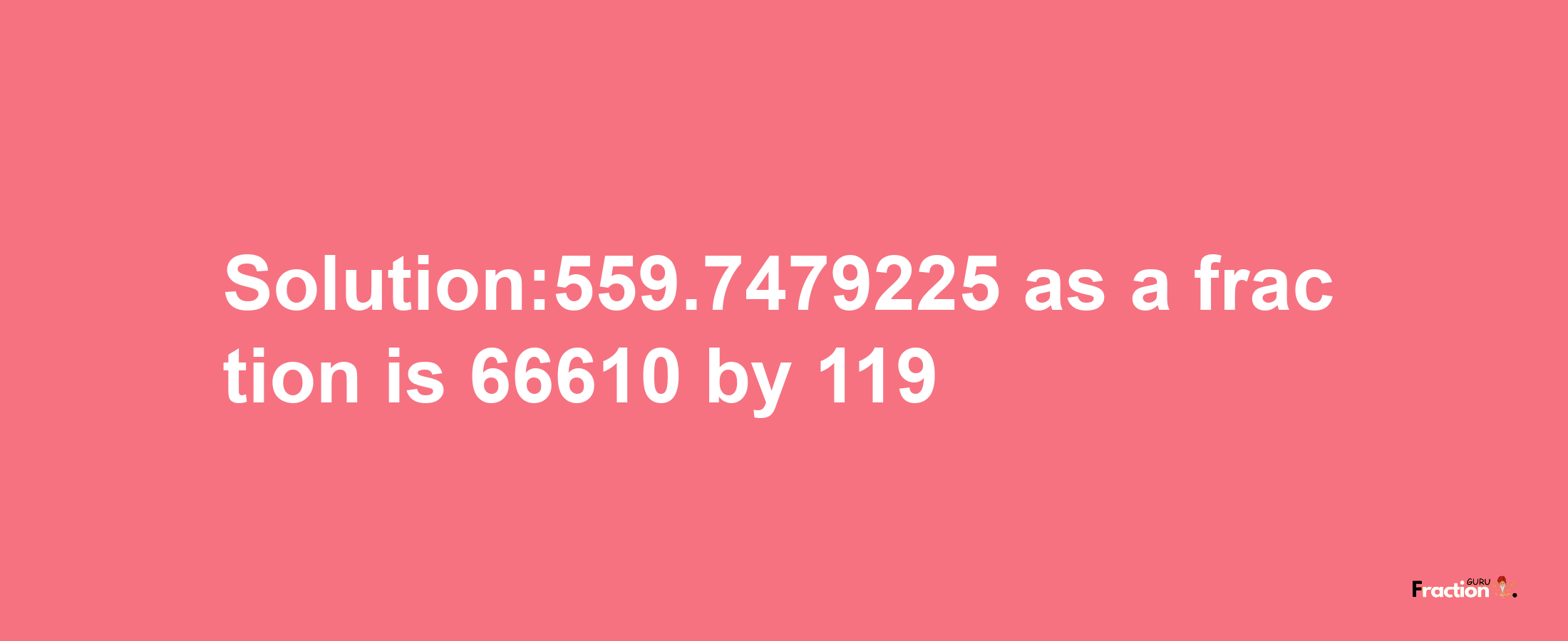 Solution:559.7479225 as a fraction is 66610/119