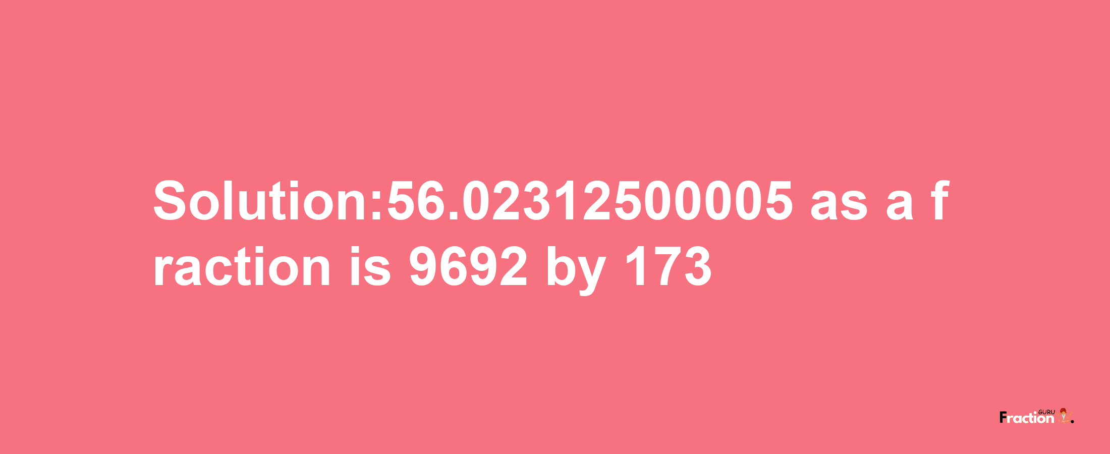 Solution:56.02312500005 as a fraction is 9692/173