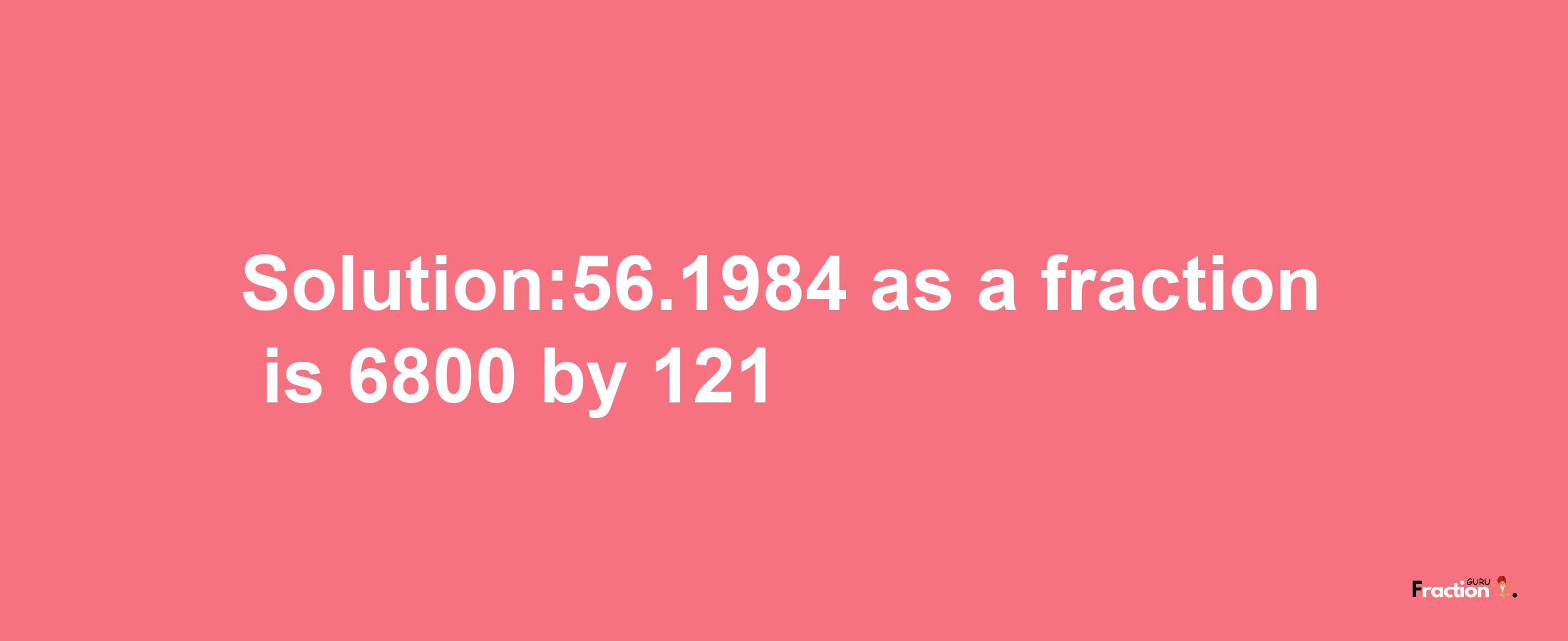 Solution:56.1984 as a fraction is 6800/121